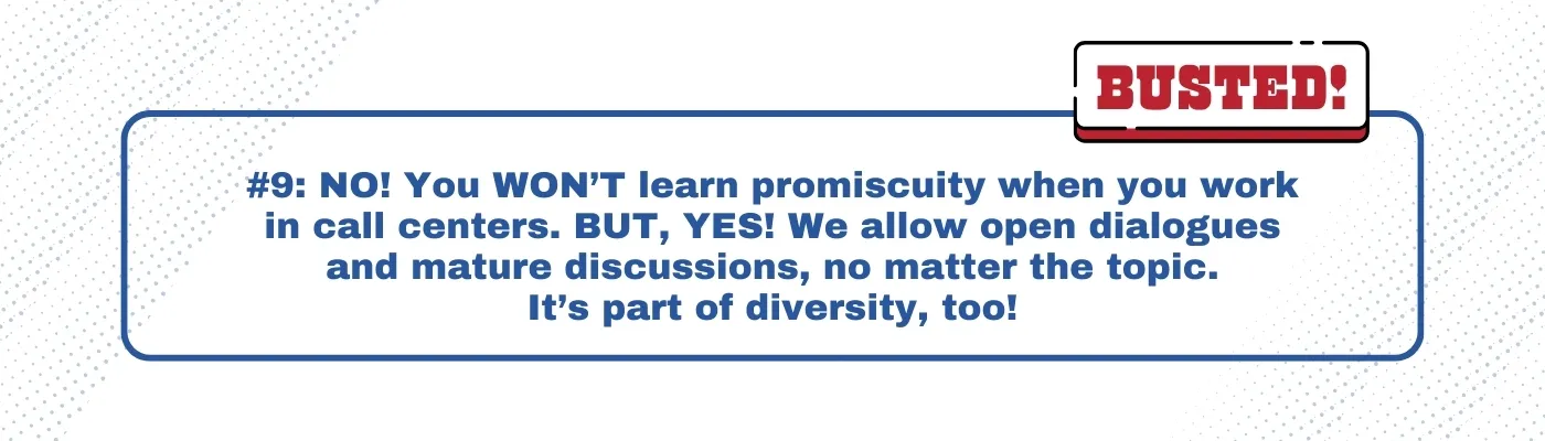 Busted: You WON’T learn promiscuity when you work in call centers. BUT, YES! We allow open dialogues and mature discussions, no matter the topic. It’s part of diversity, too!